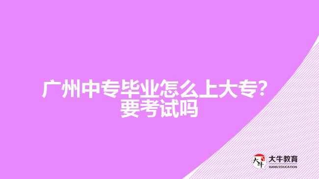廣州中專畢業(yè)怎么上大專？要考試嗎