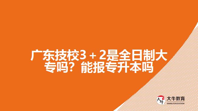 廣東技校3＋2是全日制大專嗎？能報專升本嗎