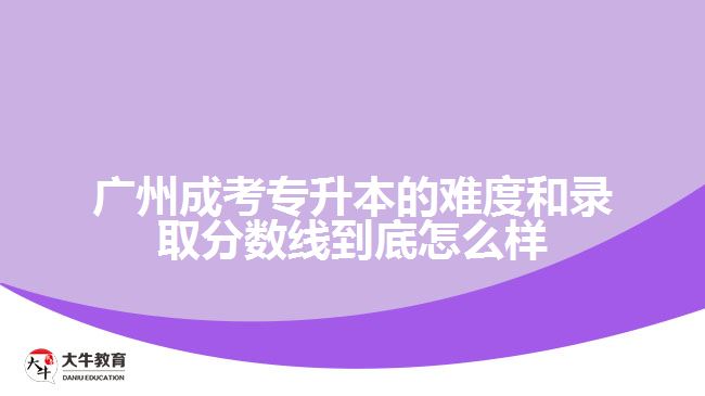 廣州成考專升本的難度和錄取分數(shù)線到底怎么樣？