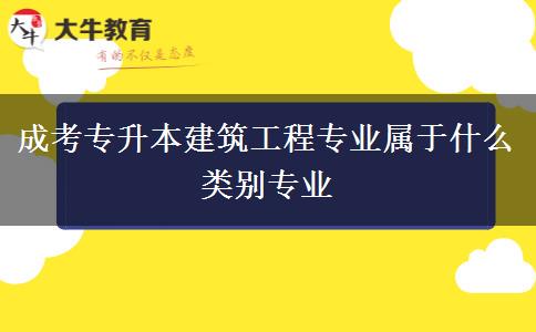 成考專升本建筑工程專業(yè)屬于什么類別專業(yè) 成考專升本建筑工程專業(yè)屬于什么類別專業(yè)