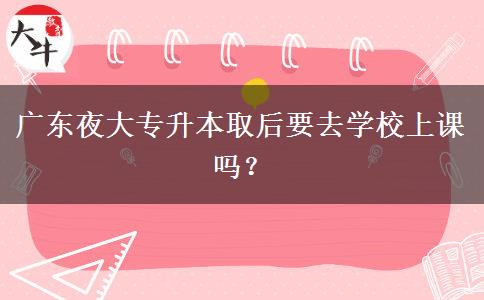 廣東夜大專升本取后要去學(xué)校上課嗎？