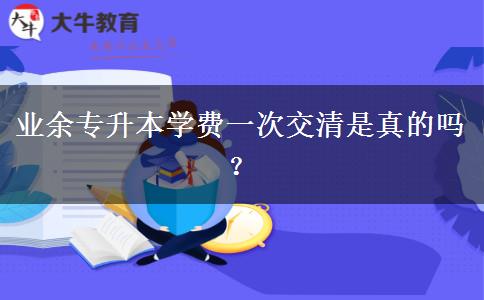 業(yè)余專升本學(xué)費(fèi)一次交清是真的嗎？