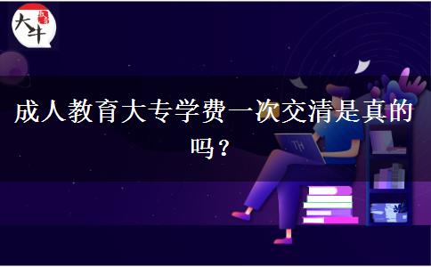 成人教育大專學(xué)費(fèi)一次交清是真的嗎？