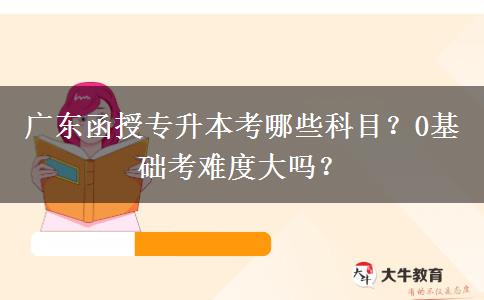 廣東函授專升本考哪些科目？0基礎(chǔ)考難度大嗎？