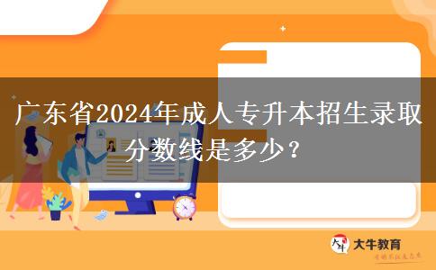 廣東省2024年成人專升本招生錄取分?jǐn)?shù)線是多少？