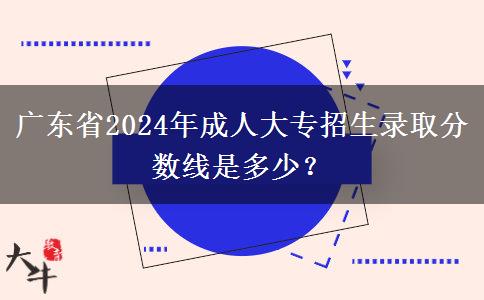 廣東省2024年成人大專招生錄取分?jǐn)?shù)線是多少？