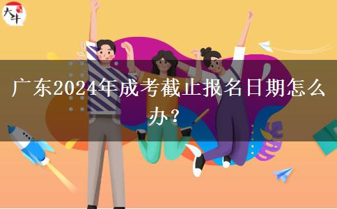 廣東2024年成考截止報(bào)名日期怎么辦？