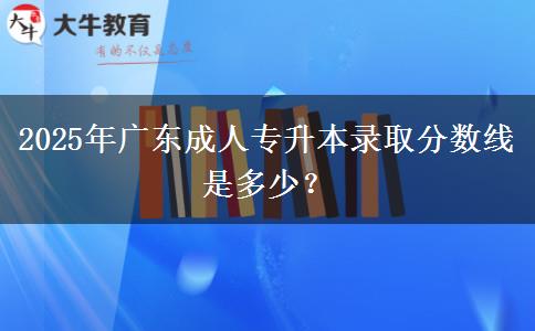2025年廣東成人專(zhuān)升本錄取分?jǐn)?shù)線是多少？