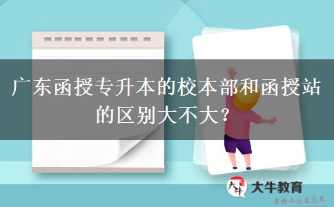 廣東函授專升本的校本部和函授站的區(qū)別大不大？