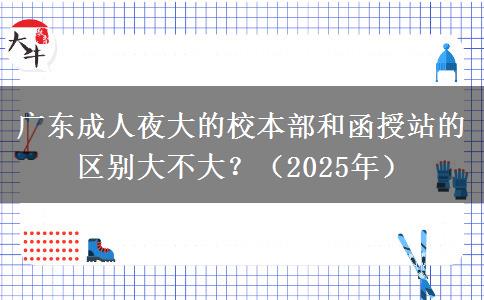 廣東成人夜大的校本部和函授站的區(qū)別大不大？（2025年）