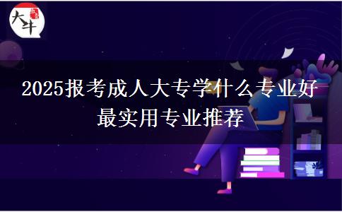 2025報考成人大專學什么專業(yè)好 最實用專業(yè)推薦