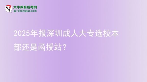2025年報(bào)深圳成人大專選校本部還是函授站？圖片